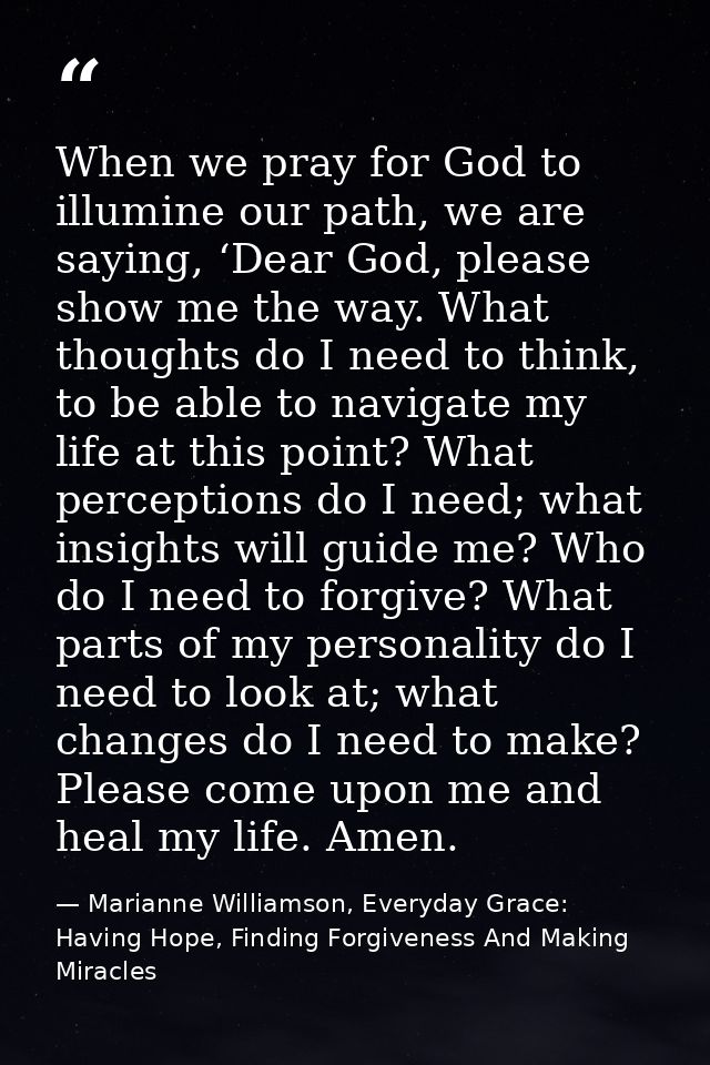 When we pray for God to illumine our path, we are saying, ‘Dear God, please show me the way. What thoughts do I need to  — Marianne Williamson, Everyday Grace: Having Hope, Finding Forgiveness And Making Miracles