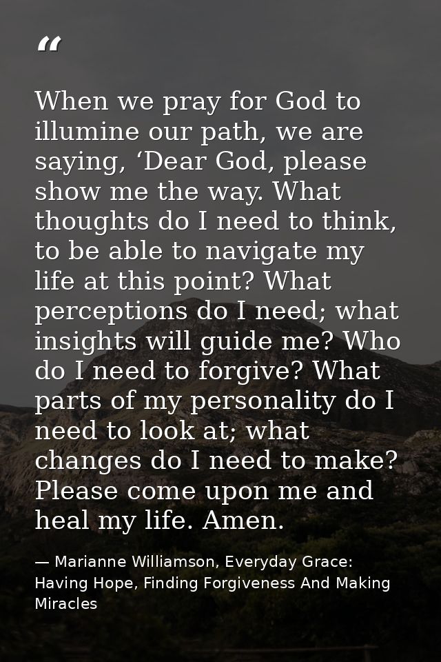 When we pray for God to illumine our path, we are saying, ‘Dear God, please show me the way. What thoughts do I need to  — Marianne Williamson, Everyday Grace: Having Hope, Finding Forgiveness And Making Miracles