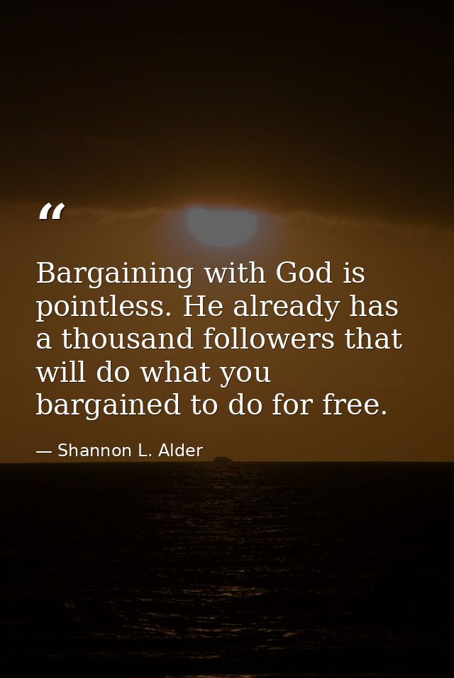 Bargaining with God is pointless. He already has a thousand followers that will do what you bargained to do for free. — Shannon L. Alder