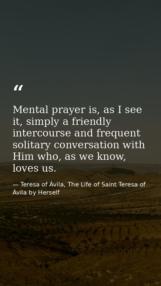 Mental prayer is, as I see it, simply a friendly intercourse and frequent solitary conversation with Him who, as we know — Teresa of Ávila, The Life of Saint Teresa of Ávila by Herself