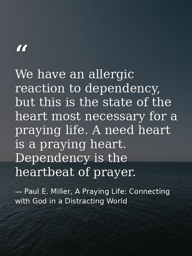 We have an allergic reaction to dependency, but this is the state of the heart most necessary for a praying life. A need — Paul E. Miller, A Praying Life: Connecting with God in a Distracting World