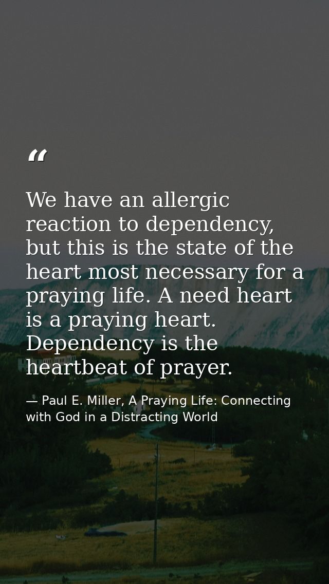 We have an allergic reaction to dependency, but this is the state of the heart most necessary for a praying life. A need — Paul E. Miller, A Praying Life: Connecting with God in a Distracting World