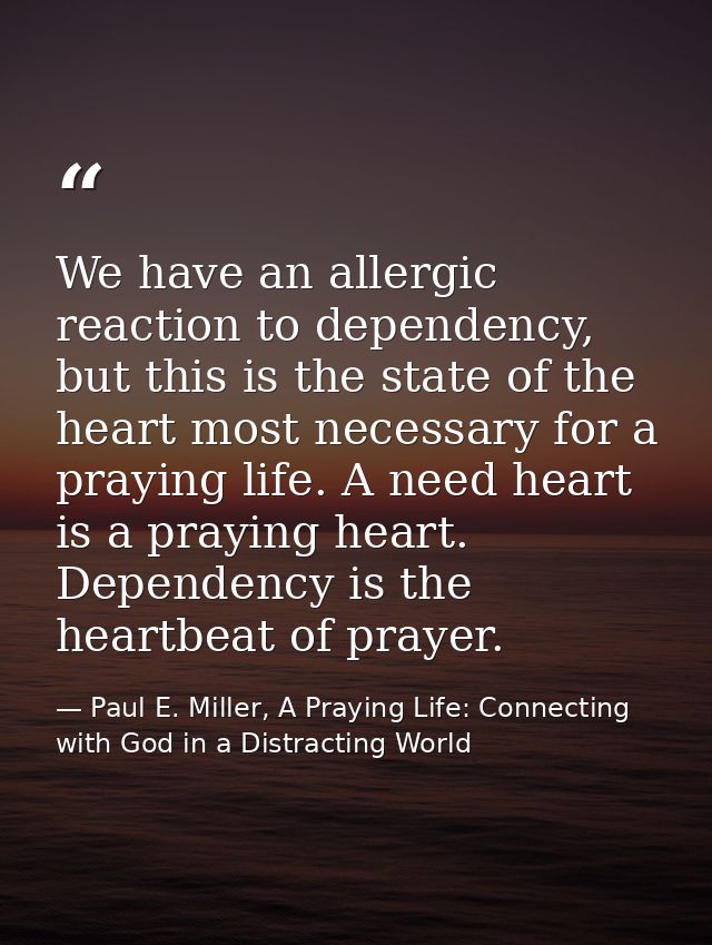 We have an allergic reaction to dependency, but this is the state of the heart most necessary for a praying life. A need — Paul E. Miller, A Praying Life: Connecting with God in a Distracting World
