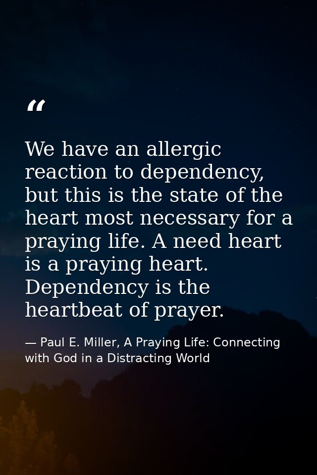 We have an allergic reaction to dependency, but this is the state of the heart most necessary for a praying life. A need — Paul E. Miller, A Praying Life: Connecting with God in a Distracting World