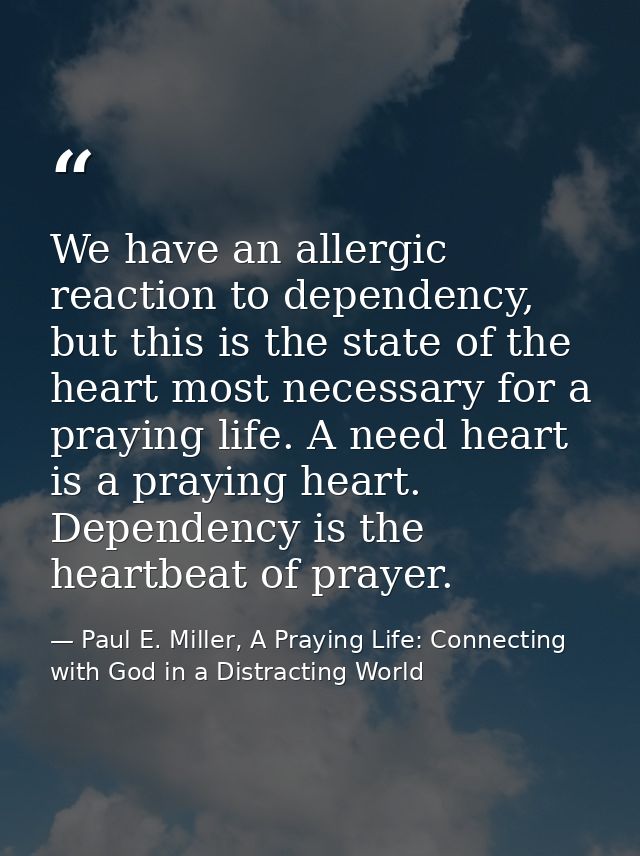 We have an allergic reaction to dependency, but this is the state of the heart most necessary for a praying life. A need — Paul E. Miller, A Praying Life: Connecting with God in a Distracting World