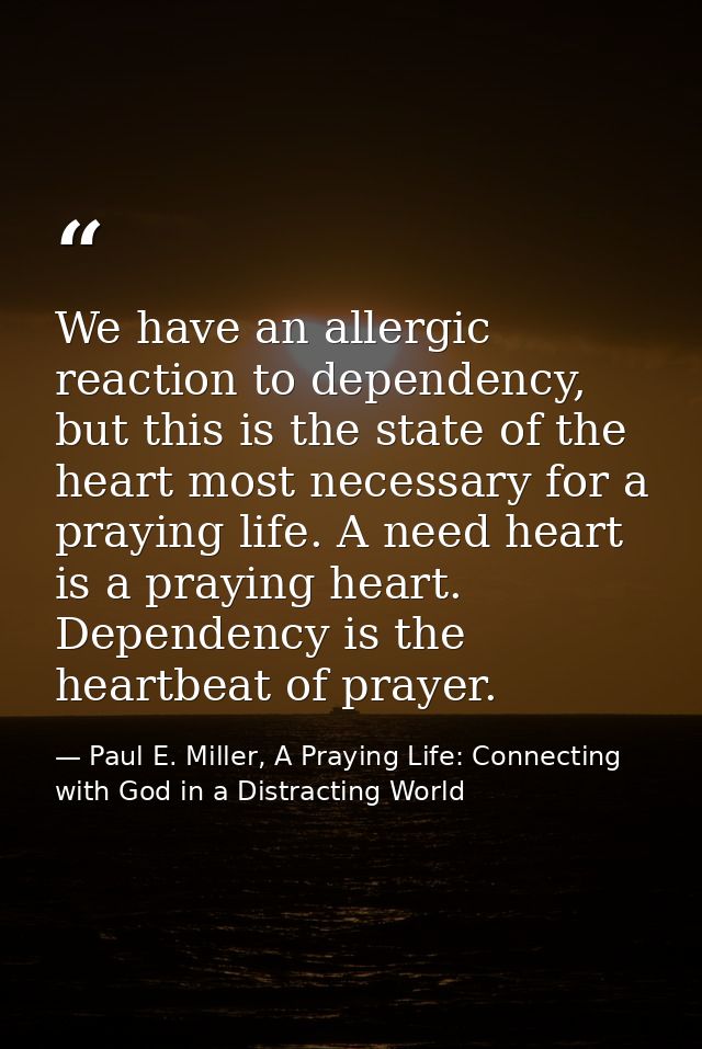 We have an allergic reaction to dependency, but this is the state of the heart most necessary for a praying life. A need — Paul E. Miller, A Praying Life: Connecting with God in a Distracting World