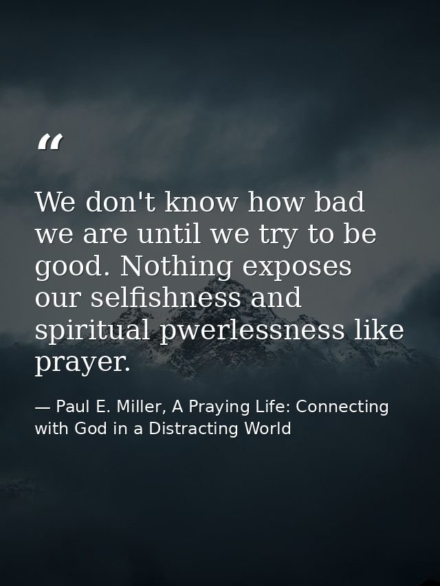 We don't know how bad we are until we try to be good. Nothing exposes our selfishness and spiritual pwerlessness like pr — Paul E. Miller, A Praying Life: Connecting with God in a Distracting World