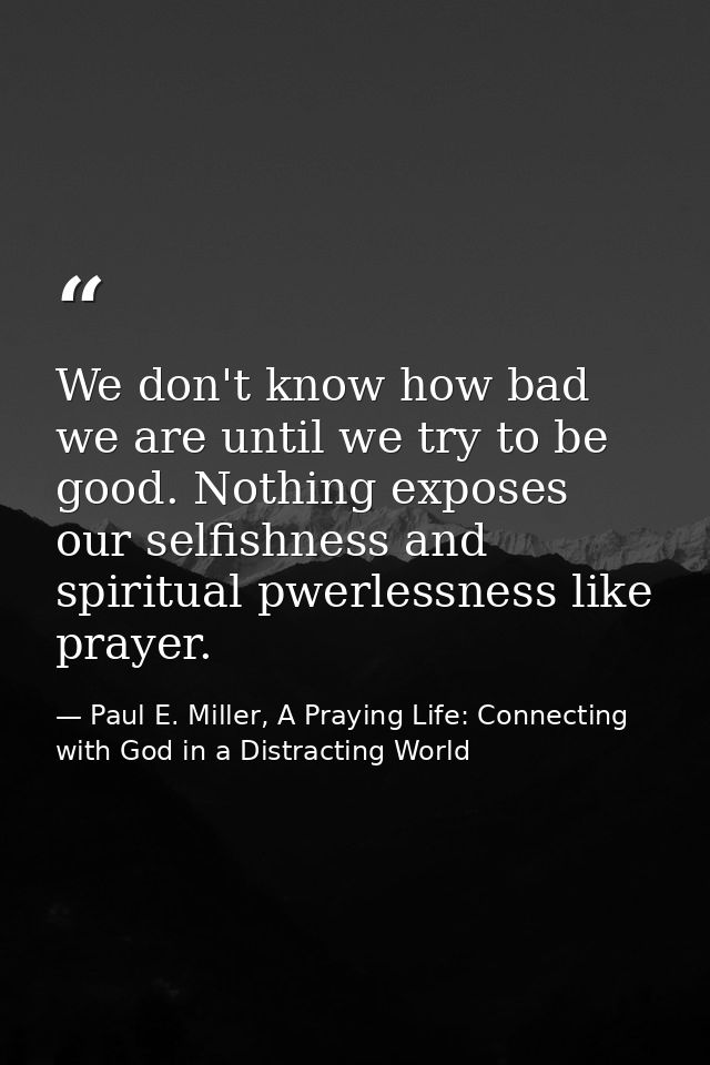 We don't know how bad we are until we try to be good. Nothing exposes our selfishness and spiritual pwerlessness like pr — Paul E. Miller, A Praying Life: Connecting with God in a Distracting World