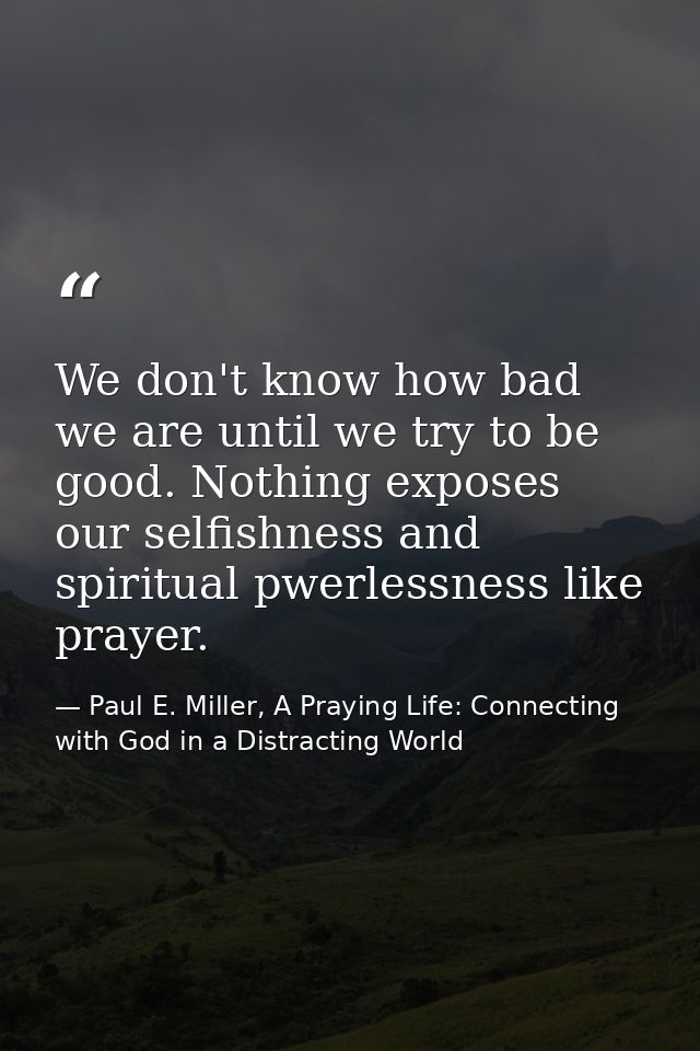 We don't know how bad we are until we try to be good. Nothing exposes our selfishness and spiritual pwerlessness like pr — Paul E. Miller, A Praying Life: Connecting with God in a Distracting World