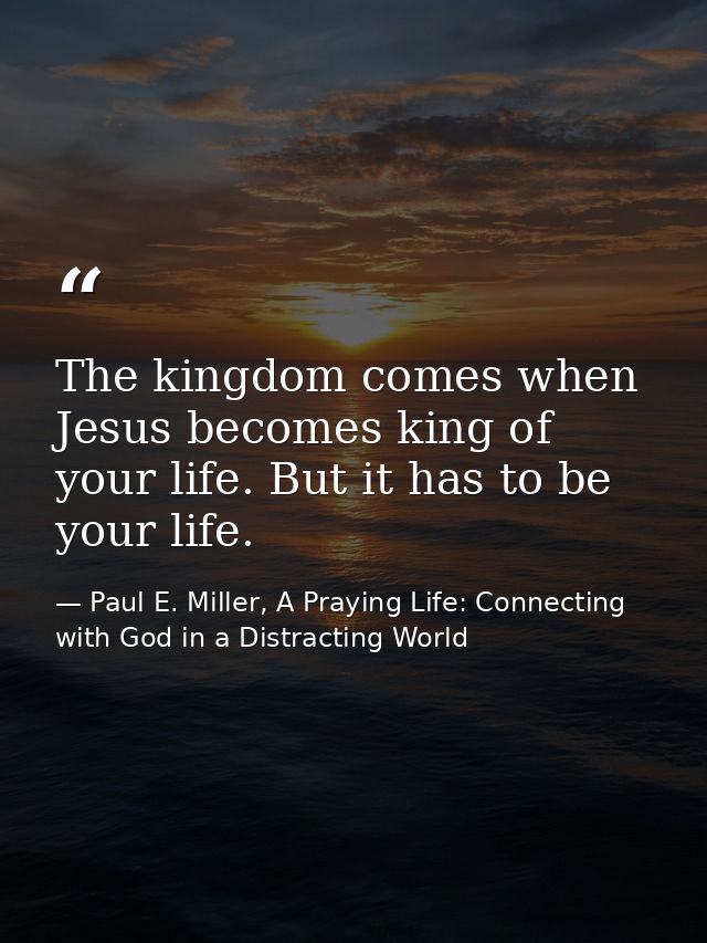 The kingdom comes when Jesus becomes king of your life. But it has to be your life. — Paul E. Miller, A Praying Life: Connecting with God in a Distracting World