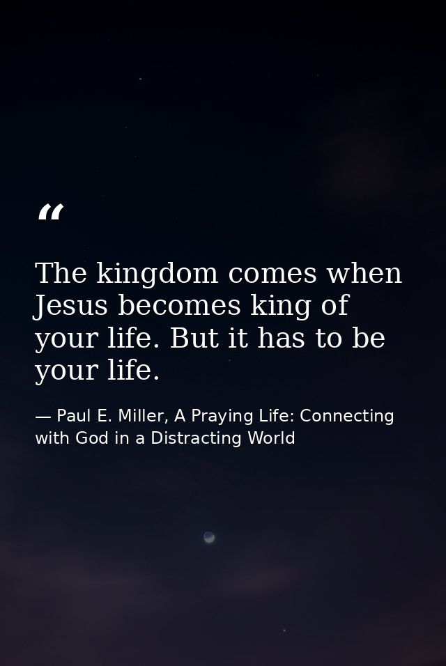 The kingdom comes when Jesus becomes king of your life. But it has to be your life. — Paul E. Miller, A Praying Life: Connecting with God in a Distracting World