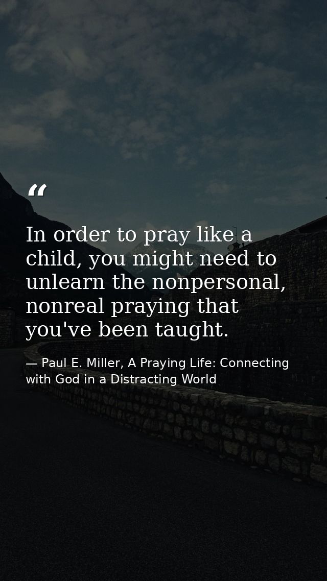 In order to pray like a child, you might need to unlearn the nonpersonal, nonreal praying that you've been taught. — Paul E. Miller, A Praying Life: Connecting with God in a Distracting World