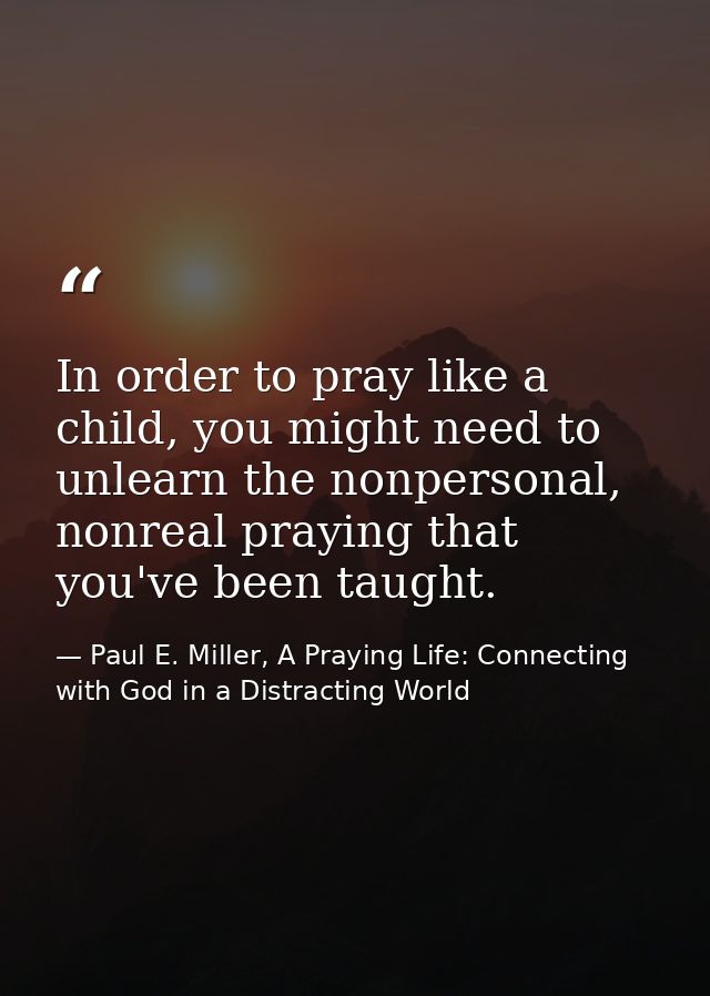 In order to pray like a child, you might need to unlearn the nonpersonal, nonreal praying that you've been taught. — Paul E. Miller, A Praying Life: Connecting with God in a Distracting World