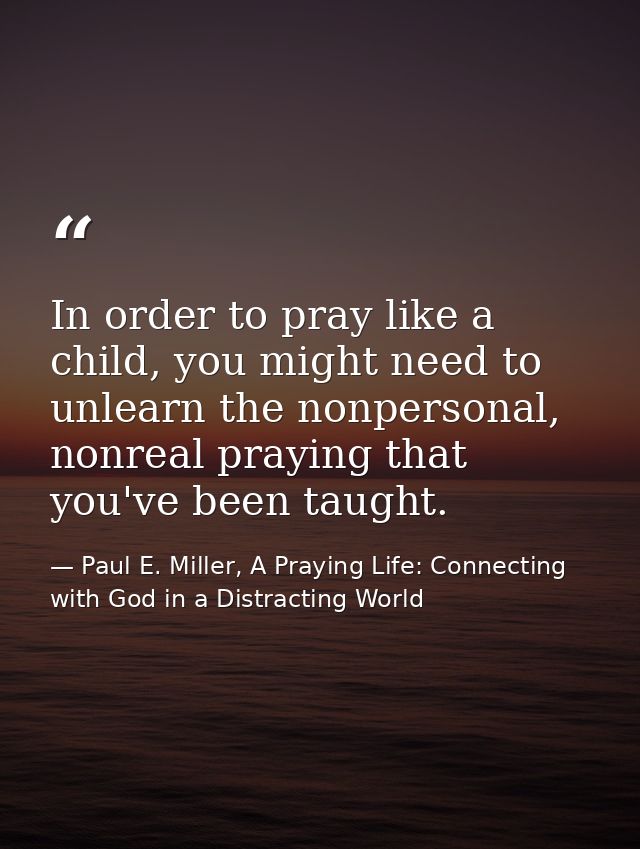 In order to pray like a child, you might need to unlearn the nonpersonal, nonreal praying that you've been taught. — Paul E. Miller, A Praying Life: Connecting with God in a Distracting World