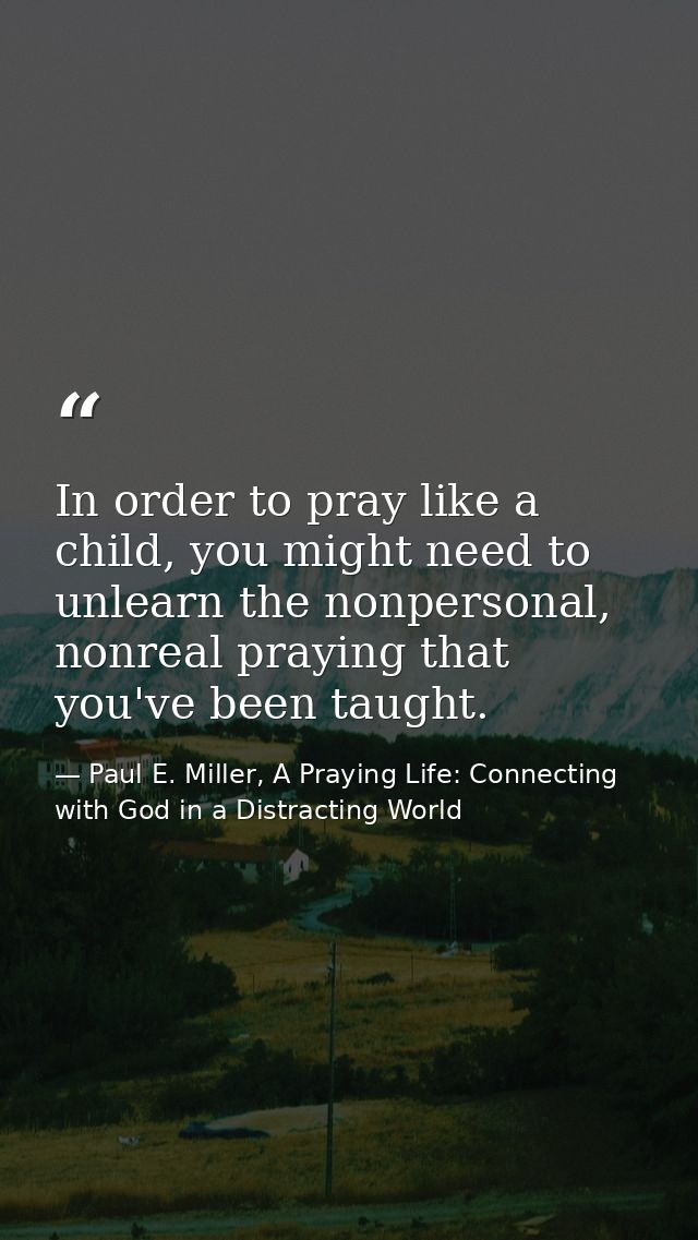 In order to pray like a child, you might need to unlearn the nonpersonal, nonreal praying that you've been taught. — Paul E. Miller, A Praying Life: Connecting with God in a Distracting World