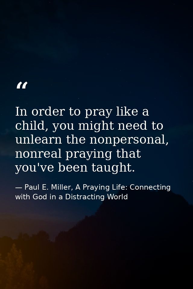 In order to pray like a child, you might need to unlearn the nonpersonal, nonreal praying that you've been taught. — Paul E. Miller, A Praying Life: Connecting with God in a Distracting World