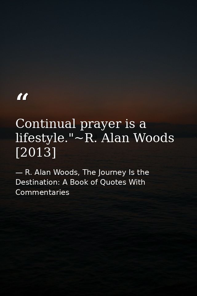 Continual prayer is a lifestyle."~R. Alan Woods [2013] — R. Alan Woods, The Journey Is the Destination: A Book of Quotes With Commentaries