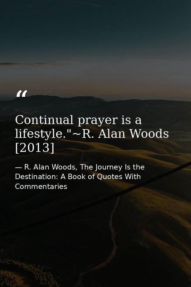 Continual prayer is a lifestyle."~R. Alan Woods [2013] — R. Alan Woods, The Journey Is the Destination: A Book of Quotes With Commentaries
