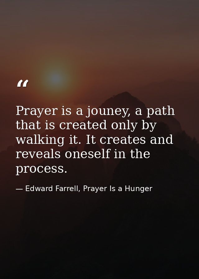Prayer is a jouney, a path that is created only by walking it. It creates and reveals oneself in the process. — Edward Farrell, Prayer Is a Hunger