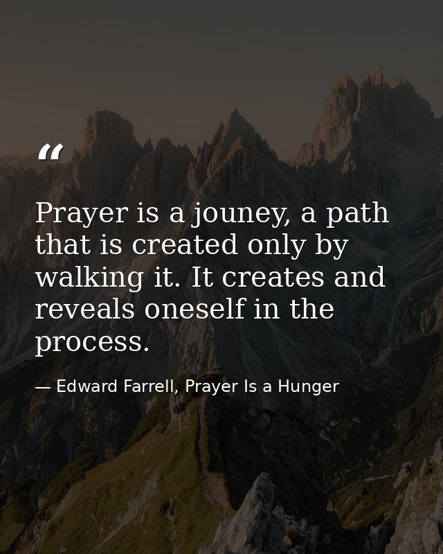 Prayer is a jouney, a path that is created only by walking it. It creates and reveals oneself in the process. — Edward Farrell, Prayer Is a Hunger