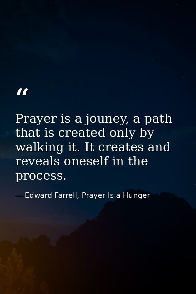 Prayer is a jouney, a path that is created only by walking it. It creates and reveals oneself in the process. — Edward Farrell, Prayer Is a Hunger