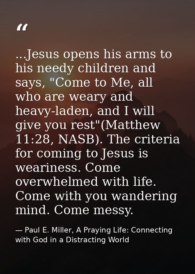 ...Jesus opens his arms to his needy children and says, "Come to Me, all who are weary and heavy-laden, and I will give  — Paul E. Miller, A Praying Life: Connecting with God in a Distracting World