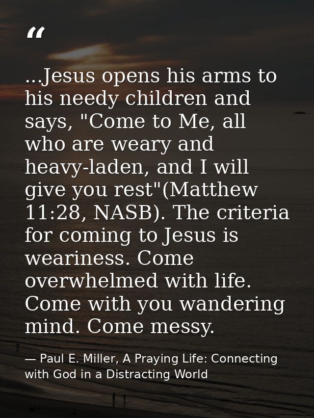 ...Jesus opens his arms to his needy children and says, "Come to Me, all who are weary and heavy-laden, and I will give  — Paul E. Miller, A Praying Life: Connecting with God in a Distracting World