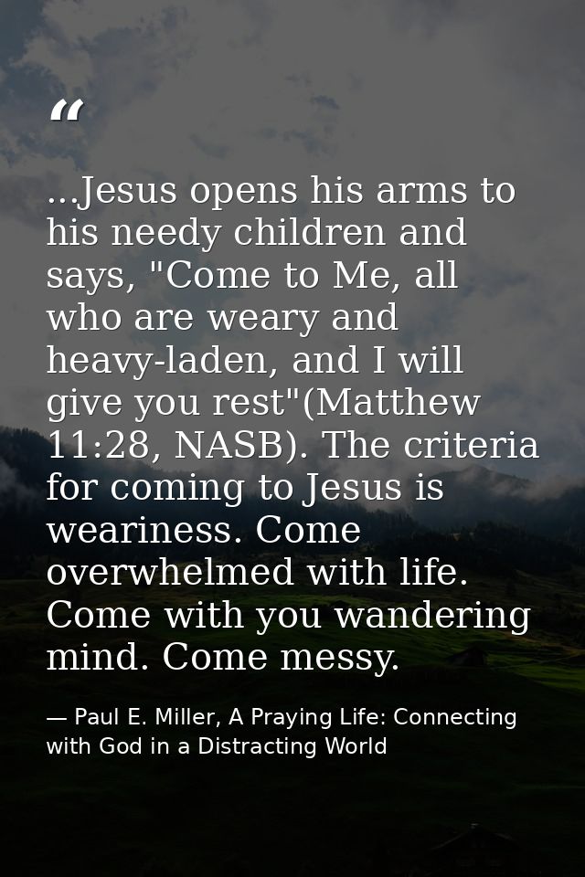 ...Jesus opens his arms to his needy children and says, "Come to Me, all who are weary and heavy-laden, and I will give  — Paul E. Miller, A Praying Life: Connecting with God in a Distracting World