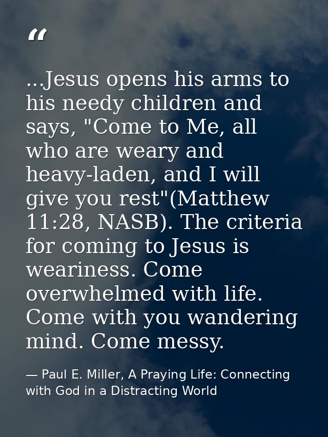 ...Jesus opens his arms to his needy children and says, "Come to Me, all who are weary and heavy-laden, and I will give  — Paul E. Miller, A Praying Life: Connecting with God in a Distracting World