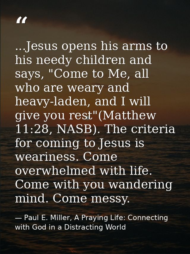 ...Jesus opens his arms to his needy children and says, "Come to Me, all who are weary and heavy-laden, and I will give  — Paul E. Miller, A Praying Life: Connecting with God in a Distracting World
