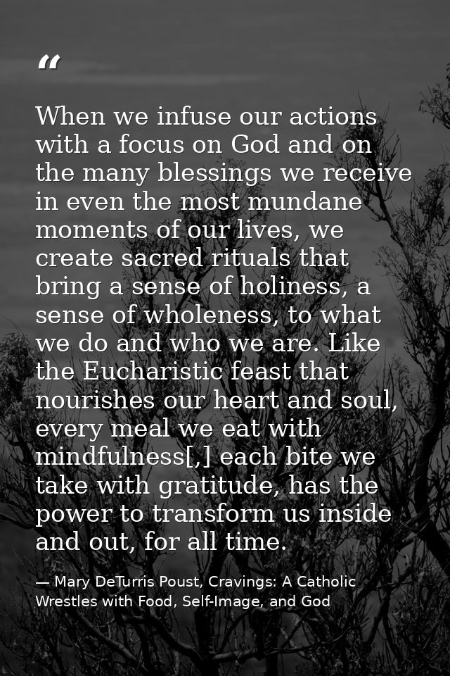When we infuse our actions with a focus on God and on the many blessings we receive in even the most mundane moments of  — Mary DeTurris Poust, Cravings: A Catholic Wrestles with Food, Self-Image, and God