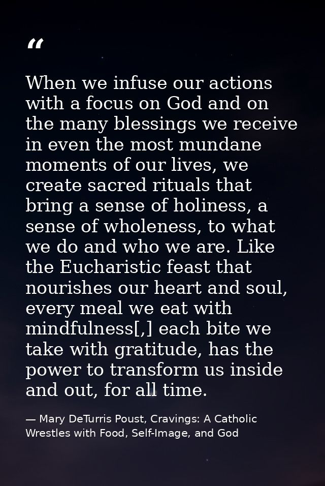 When we infuse our actions with a focus on God and on the many blessings we receive in even the most mundane moments of  — Mary DeTurris Poust, Cravings: A Catholic Wrestles with Food, Self-Image, and God