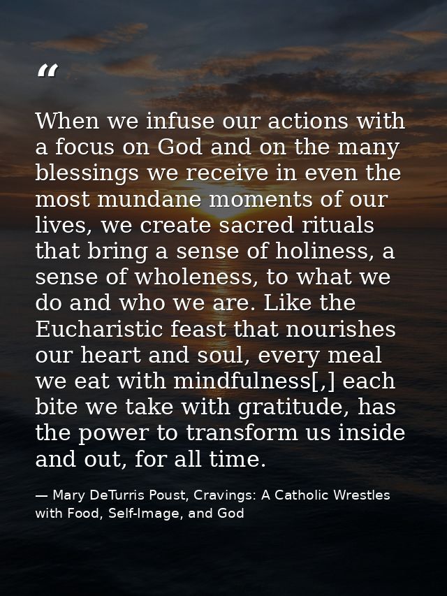 When we infuse our actions with a focus on God and on the many blessings we receive in even the most mundane moments of  — Mary DeTurris Poust, Cravings: A Catholic Wrestles with Food, Self-Image, and God