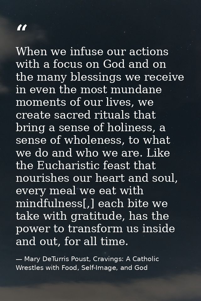 When we infuse our actions with a focus on God and on the many blessings we receive in even the most mundane moments of  — Mary DeTurris Poust, Cravings: A Catholic Wrestles with Food, Self-Image, and God