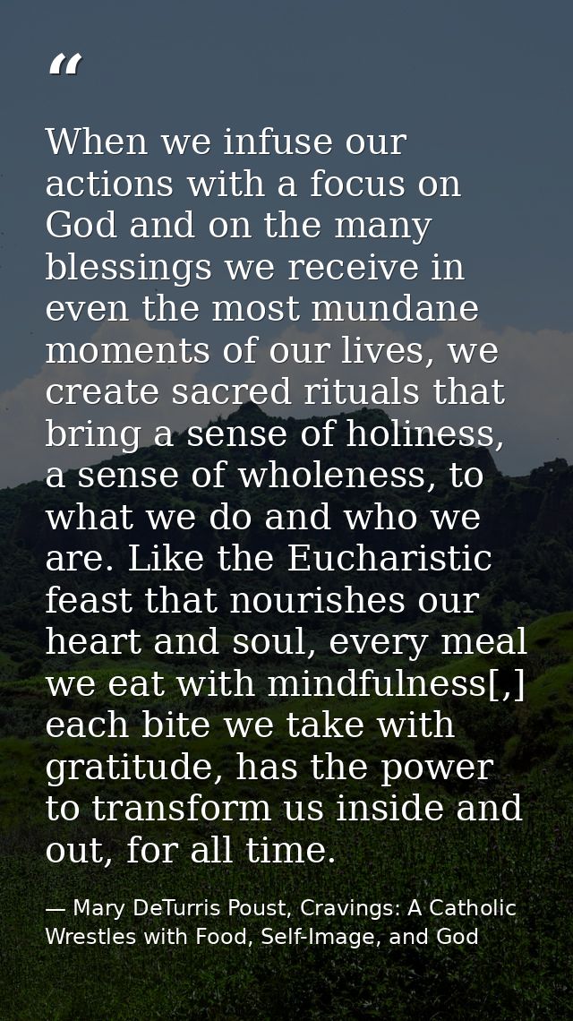 When we infuse our actions with a focus on God and on the many blessings we receive in even the most mundane moments of  — Mary DeTurris Poust, Cravings: A Catholic Wrestles with Food, Self-Image, and God