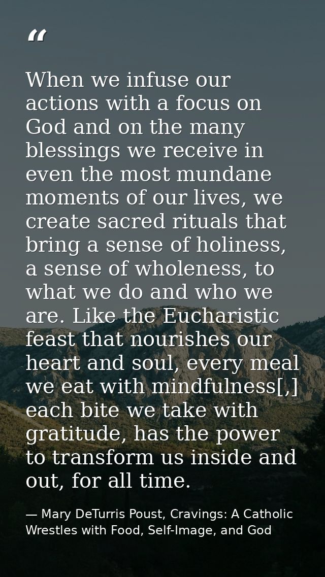 When we infuse our actions with a focus on God and on the many blessings we receive in even the most mundane moments of  — Mary DeTurris Poust, Cravings: A Catholic Wrestles with Food, Self-Image, and God