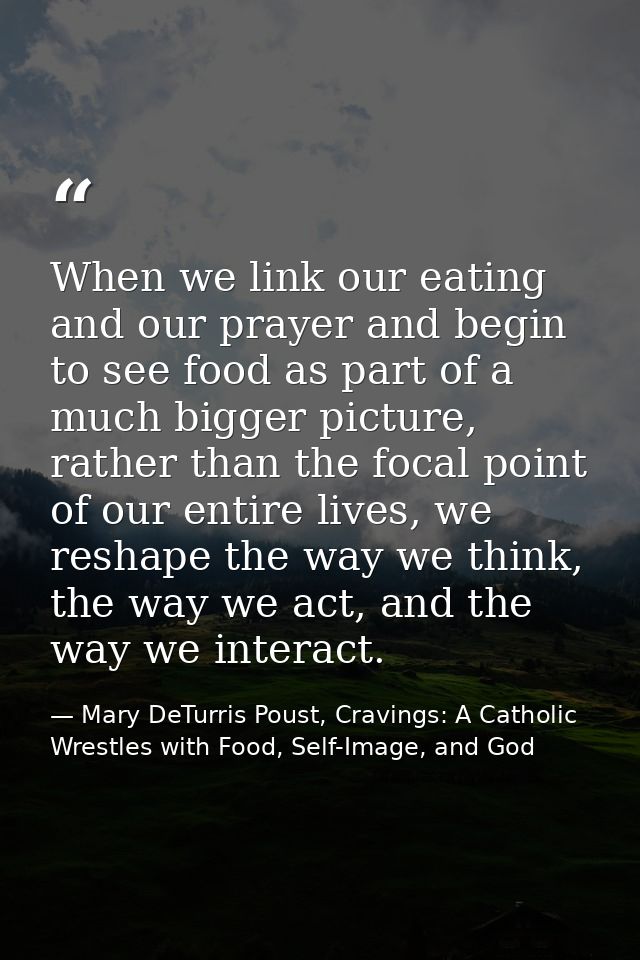 When we link our eating and our prayer and begin to see food as part of a much bigger picture, rather than the focal poi — Mary DeTurris Poust, Cravings: A Catholic Wrestles with Food, Self-Image, and God