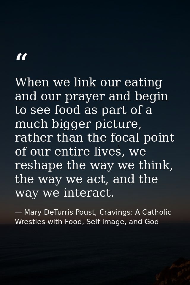 When we link our eating and our prayer and begin to see food as part of a much bigger picture, rather than the focal poi — Mary DeTurris Poust, Cravings: A Catholic Wrestles with Food, Self-Image, and God