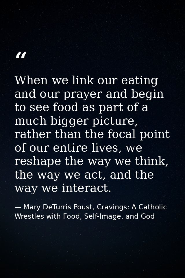 When we link our eating and our prayer and begin to see food as part of a much bigger picture, rather than the focal poi — Mary DeTurris Poust, Cravings: A Catholic Wrestles with Food, Self-Image, and God