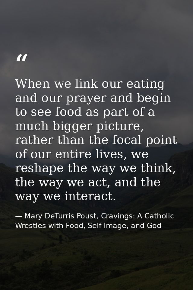 When we link our eating and our prayer and begin to see food as part of a much bigger picture, rather than the focal poi — Mary DeTurris Poust, Cravings: A Catholic Wrestles with Food, Self-Image, and God
