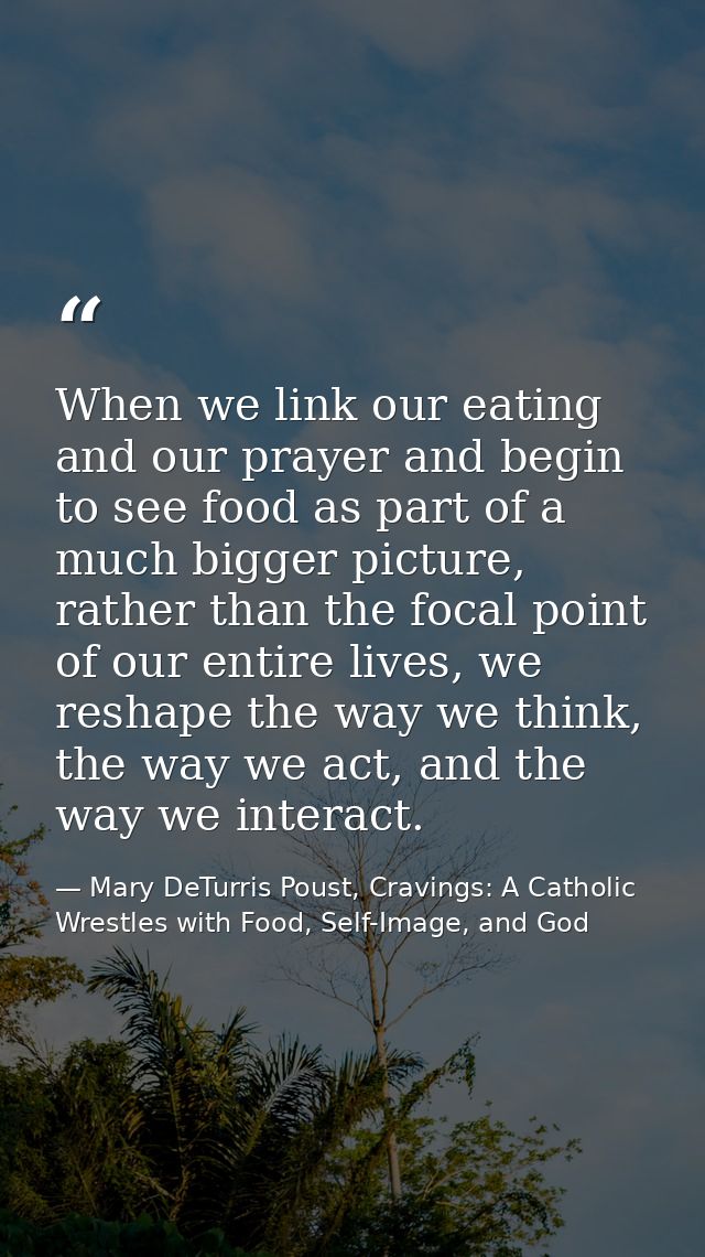 When we link our eating and our prayer and begin to see food as part of a much bigger picture, rather than the focal poi — Mary DeTurris Poust, Cravings: A Catholic Wrestles with Food, Self-Image, and God