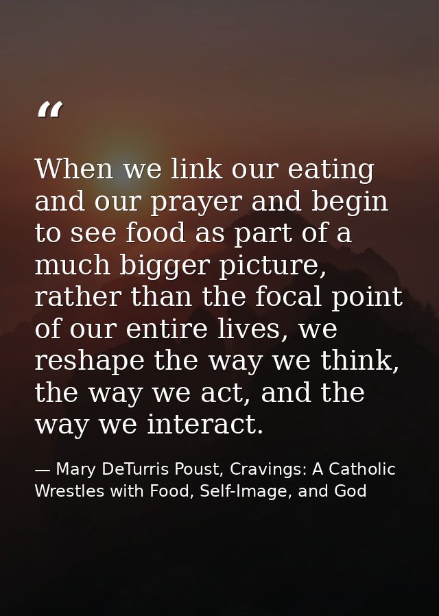 When we link our eating and our prayer and begin to see food as part of a much bigger picture, rather than the focal poi — Mary DeTurris Poust, Cravings: A Catholic Wrestles with Food, Self-Image, and God