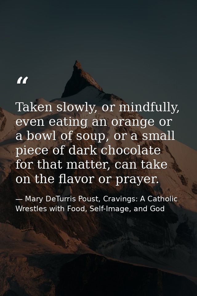 Taken slowly, or mindfully, even eating an orange or a bowl of soup, or a small piece of dark chocolate for that matter, — Mary DeTurris Poust, Cravings: A Catholic Wrestles with Food, Self-Image, and God
