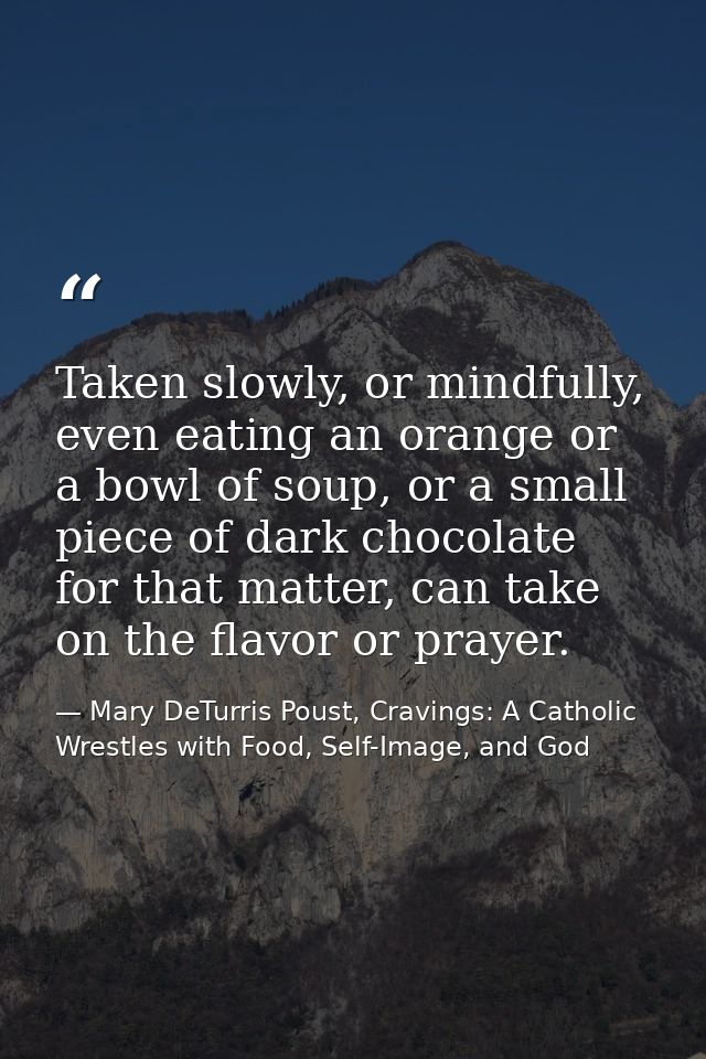 Taken slowly, or mindfully, even eating an orange or a bowl of soup, or a small piece of dark chocolate for that matter, — Mary DeTurris Poust, Cravings: A Catholic Wrestles with Food, Self-Image, and God