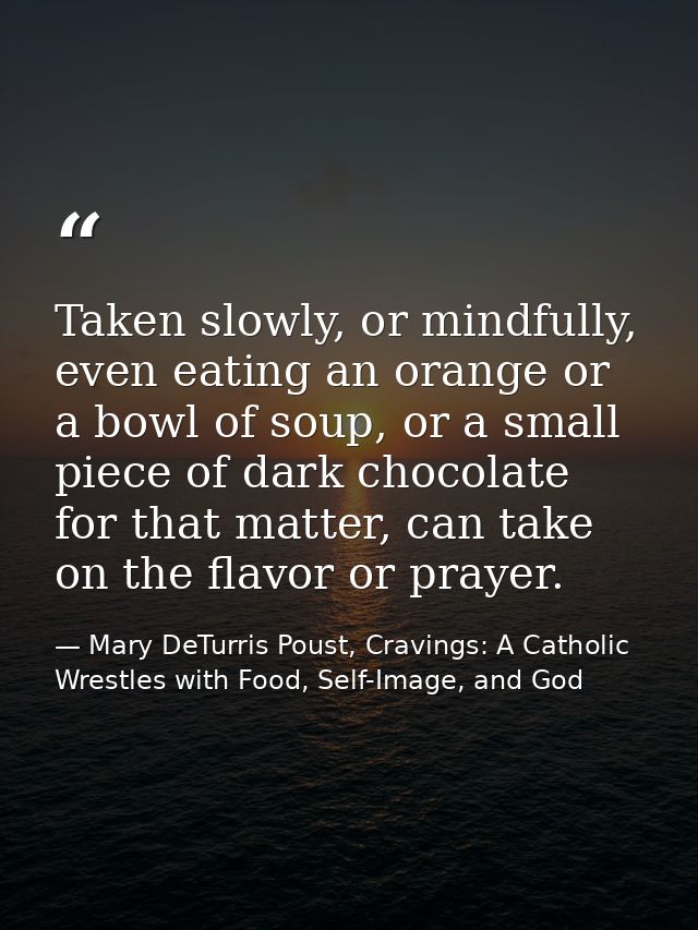 Taken slowly, or mindfully, even eating an orange or a bowl of soup, or a small piece of dark chocolate for that matter, — Mary DeTurris Poust, Cravings: A Catholic Wrestles with Food, Self-Image, and God
