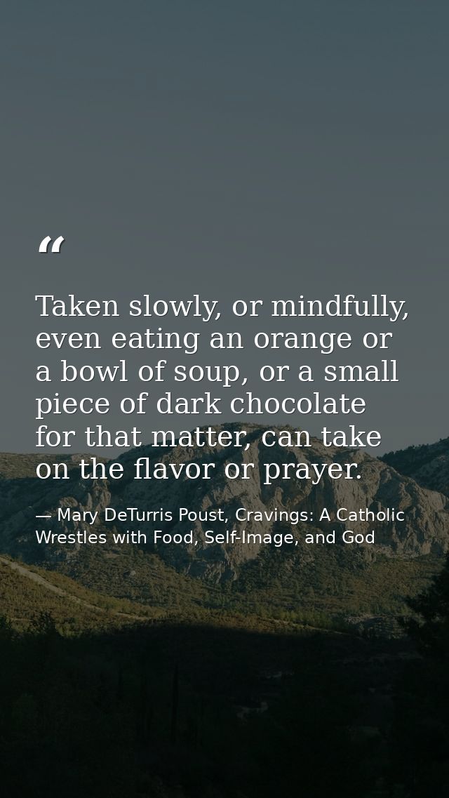 Taken slowly, or mindfully, even eating an orange or a bowl of soup, or a small piece of dark chocolate for that matter, — Mary DeTurris Poust, Cravings: A Catholic Wrestles with Food, Self-Image, and God