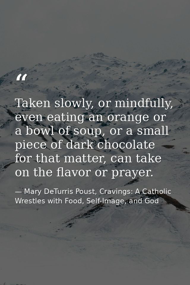 Taken slowly, or mindfully, even eating an orange or a bowl of soup, or a small piece of dark chocolate for that matter, — Mary DeTurris Poust, Cravings: A Catholic Wrestles with Food, Self-Image, and God