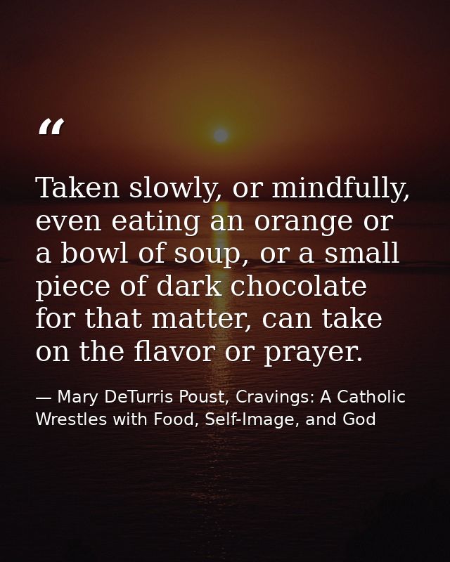 Taken slowly, or mindfully, even eating an orange or a bowl of soup, or a small piece of dark chocolate for that matter, — Mary DeTurris Poust, Cravings: A Catholic Wrestles with Food, Self-Image, and God