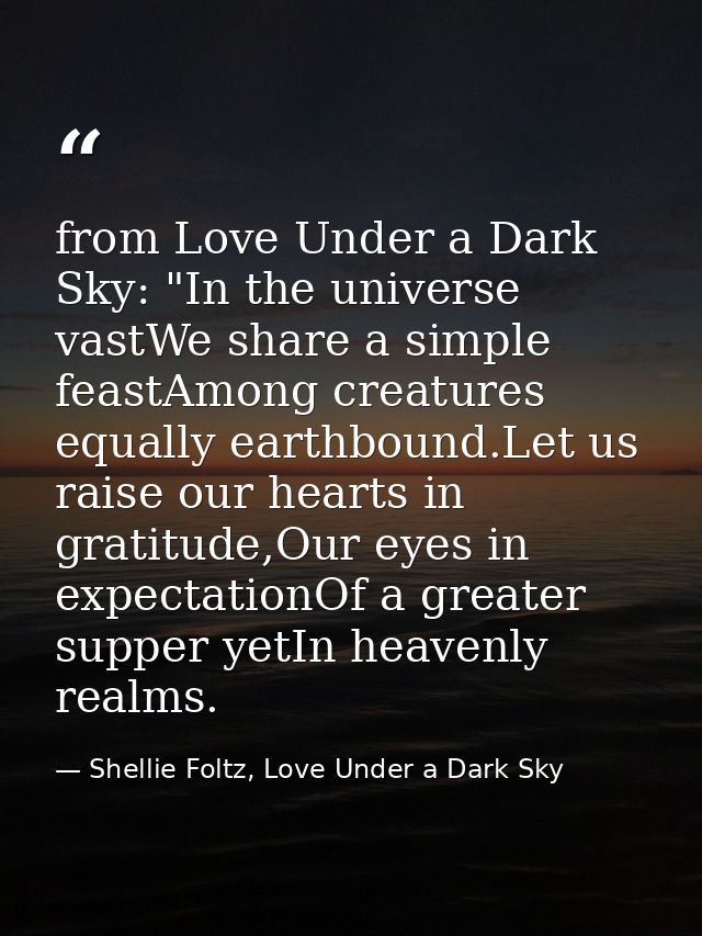 from Love Under a Dark Sky: "In the universe vastWe share a simple feastAmong creatures equally earthbound.Let us raise  — Shellie Foltz, Love Under a Dark Sky
