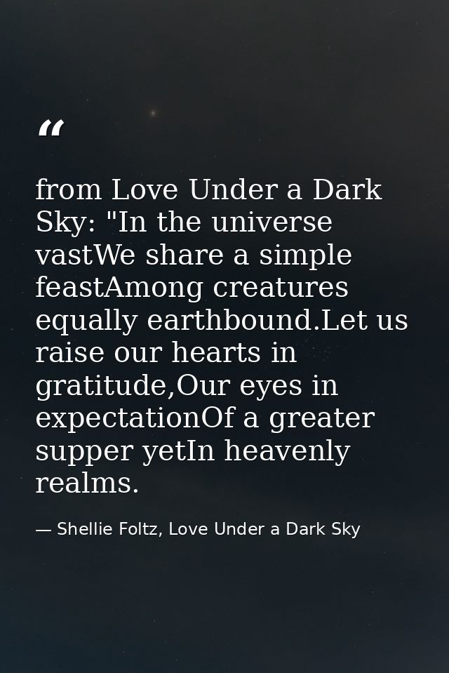 from Love Under a Dark Sky: "In the universe vastWe share a simple feastAmong creatures equally earthbound.Let us raise  — Shellie Foltz, Love Under a Dark Sky